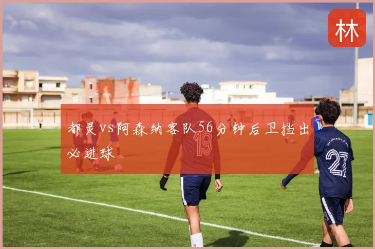 都灵vs阿森纳客队56分钟后卫挡出必进球