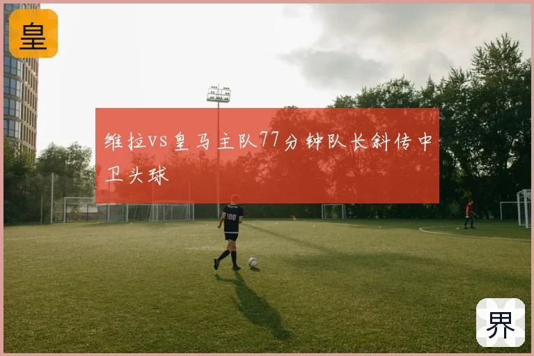 维拉vs皇马主队77分钟队长斜传中卫头球
